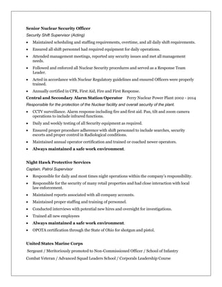 Senior Nuclear Security Officer
Security Shift Supervisor (Acting)
 Maintained scheduling and staffing requirements, overtime, and all daily shift requirements.
 Ensured all shift personnel had required equipment for daily operations.
 Attended management meetings, reported any security issues and met all management
needs.
 Followed and enforced all Nuclear Security procedures and served as a Response Team
Leader.
 Acted in accordance with Nuclear Regulatory guidelines and ensured Officers were properly
trained.
 Annually certified in CPR, First Aid, Fire and First Response.
Central and Secondary Alarm Station Operator Perry Nuclear Power Plant 2002 - 2014
Responsible for the protection of the Nuclear facility and overall security of the plant.
 CCTV surveillance. Alarm response including fire and first aid. Pan, tilt and zoom camera
operations to include infrared functions.
 Daily and weekly testing of all Security equipment as required.
 Ensured proper procedure adherence with shift personnel to include searches, security
escorts and proper control in Radiological conditions.
 Maintained annual operator certification and trained or coached newer operators.
 Always maintained a safe work environment.
Night Hawk Protective Services
Captain, Patrol Supervisor
 Responsible for daily and most times night operations within the company’s responsibility.
 Responsible for the security of many retail properties and had close interaction with local
law enforcement.
 Maintained reports associated with all company accounts.
 Maintained proper staffing and training of personnel.
 Conducted interviews with potential new hires and oversight for investigations.
 Trained all new employees
 Always maintained a safe work environment.
 OPOTA certification through the State of Ohio for shotgun and pistol.
United States Marine Corps
Sergeant / Meritoriously promoted to Non-Commissioned Officer / School of Infantry
Combat Veteran / Advanced Squad Leaders School / Corporals Leadership Course
 