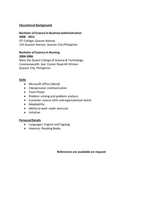 Educational Background
Bachelor of Science in Business Administration
2008 - 2011
STI College, Quezon Avenue
133 Quezon Avenue, Quezon City Philippines
Bachelor of Science in Nursing
2004-2006
Mary the Queen College of Science & Technology
Commonwealth Ave. Corner Road.44 Diliman
Quezon City, Philippines
Skills
 Microsoft Office (Word)
 Interpersonal communication
 Team Player
 Problem solving and problem analysis
 Customer service skills and organizational talent
 Adaptability
 Ability to work under pressure
 Initiative
Personal Details
 Languages: English and Tagalog
 Interests: Reading Books
References are available on request
 