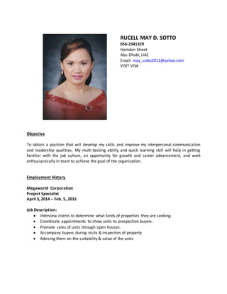 RUCELL MAY D. SOTTO
056-2341329
Hamdan Street
Abu Dhabi, UAE
Email: may_sotto2011@yahoo.com
VISIT VISA
Objective
To obtain a position that will develop my skills and improve my interpersonal communication
and leadership qualities. My multi-tasking ability and quick learning skill will help in getting
familiar with the job culture, an opportunity for growth and career advancement, and work
enthusiastically in team to achieve the goal of the organization.
Employment History
Megaworld Corporation
Project Specialist
April 3, 2014 – Feb. 5, 2015
Job Description:
 Interview clients to determine what kinds of properties they are seeking.
 Coordinate appointments to show units to prospective buyers.
 Promote sales of units through open houses.
 Accompany buyers during visits & inspectors of property
 Advising them on the suitability & value of the units
 