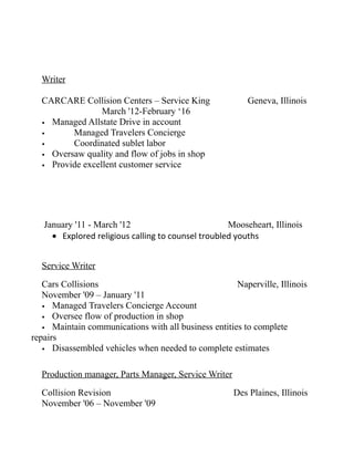 Writer
CARCARE Collision Centers – Service King Geneva, Illinois
March '12-February ‘16
• Managed Allstate Drive in account
• Managed Travelers Concierge
• Coordinated sublet labor
• Oversaw quality and flow of jobs in shop
• Provide excellent customer service
January '11 - March '12 Mooseheart, Illinois
• Explored religious calling to counsel troubled youths
Service Writer
Cars Collisions Naperville, Illinois
November '09 – January '11
• Managed Travelers Concierge Account
• Oversee flow of production in shop
• Maintain communications with all business entities to complete
repairs
• Disassembled vehicles when needed to complete estimates
Production manager, Parts Manager, Service Writer
Collision Revision Des Plaines, Illinois
November '06 – November '09
 