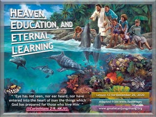 Lesson 13 for December 26, 2020
Adapted from www.fustero.es
www.gmahktanjungpinang.org
“ ‘Eye has not seen, nor ear heard, nor have
entered into the heart of man the things which
God has prepared for those who love Him’ ”
(1Corinthians 2:9, NKJV).
 