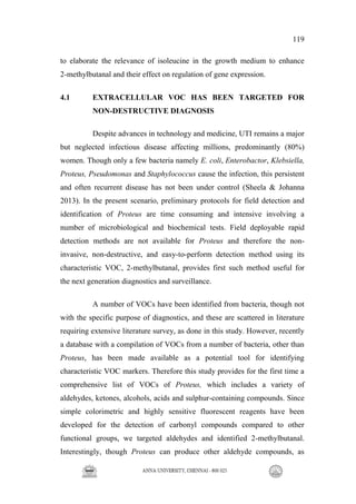 119
to elaborate the relevance of isoleucine in the growth medium to enhance
2-methylbutanal and their effect on regulation of gene expression.
4.1 EXTRACELLULAR VOC HAS BEEN TARGETED FOR
NON-DESTRUCTIVE DIAGNOSIS
Despite advances in technology and medicine, UTI remains a major
but neglected infectious disease affecting millions, predominantly (80%)
women. Though only a few bacteria namely E. coli, Enterobactor, Klebsiella,
Proteus, Pseudomonas and Staphylococcus cause the infection, this persistent
and often recurrent disease has not been under control (Sheela & Johanna
2013). In the present scenario, preliminary protocols for field detection and
identification of Proteus are time consuming and intensive involving a
number of microbiological and biochemical tests. Field deployable rapid
detection methods are not available for Proteus and therefore the non-
invasive, non-destructive, and easy-to-perform detection method using its
characteristic VOC, 2-methylbutanal, provides first such method useful for
the next generation diagnostics and surveillance.
A number of VOCs have been identified from bacteria, though not
with the specific purpose of diagnostics, and these are scattered in literature
requiring extensive literature survey, as done in this study. However, recently
a database with a compilation of VOCs from a number of bacteria, other than
Proteus, has been made available as a potential tool for identifying
characteristic VOC markers. Therefore this study provides for the first time a
comprehensive list of VOCs of Proteus, which includes a variety of
aldehydes, ketones, alcohols, acids and sulphur-containing compounds. Since
simple colorimetric and highly sensitive fluorescent reagents have been
developed for the detection of carbonyl compounds compared to other
functional groups, we targeted aldehydes and identified 2-methylbutanal.
Interestingly, though Proteus can produce other aldehyde compounds, as
 