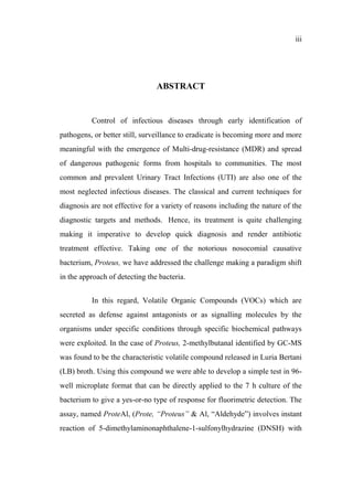 iii
ABSTRACT
Control of infectious diseases through early identification of
pathogens, or better still, surveillance to eradicate is becoming more and more
meaningful with the emergence of Multi-drug-resistance (MDR) and spread
of dangerous pathogenic forms from hospitals to communities. The most
common and prevalent Urinary Tract Infections (UTI) are also one of the
most neglected infectious diseases. The classical and current techniques for
diagnosis are not effective for a variety of reasons including the nature of the
diagnostic targets and methods. Hence, its treatment is quite challenging
making it imperative to develop quick diagnosis and render antibiotic
treatment effective. Taking one of the notorious nosocomial causative
bacterium, Proteus, we have addressed the challenge making a paradigm shift
in the approach of detecting the bacteria.
In this regard, Volatile Organic Compounds (VOCs) which are
secreted as defense against antagonists or as signalling molecules by the
organisms under specific conditions through specific biochemical pathways
were exploited. In the case of Proteus, 2-methylbutanal identified by GC-MS
was found to be the characteristic volatile compound released in Luria Bertani
(LB) broth. Using this compound we were able to develop a simple test in 96-
well microplate format that can be directly applied to the 7 h culture of the
bacterium to give a yes-or-no type of response for fluorimetric detection. The
assay, named ProteAl, (Prote, “Proteus” & Al, “Aldehyde”) involves instant
reaction of 5-dimethylaminonaphthalene-1-sulfonylhydrazine (DNSH) with
 