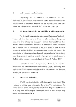 11
1. Indiscriminate use of antibiotics
Unnecessary use of antibiotics, self-medication and non-
completion of the course as health improves lead to bacterial resistance and
ineffectiveness of antibiotics. Frequent use of antibiotics can harm vital
organs like liver and kidney and cause other serious side effects too.
2. Horizontal gene transfer and acquisition of MDR by pathogens
For the past few decades the spectrum and frequency of antibiotic-
resistant infections have increased. It is attributed to mutational changes and
acquisition of resistance-encoding genetic material transferred from other
bacteria. This is also related to the overuse of antibiotics in human health care
and in animal feeds, a combination of microbial characteristics, selective
pressure of antimicrobial use, social and technical changes that enhance the
transmission of resistant organisms. Hospitals play a major role in selection of
multi-drug-resistance organisms by their widespread use of antimicrobials in
the ICU and for immuno-compromised patients (Senka & Vladimir 2003).
Methicillin-resistant Staphylococci, Vancomycin resistant
Enterococci and extended-spectrum betalactamase (ESBL) producing gram
negative Bacilli are identified as major problem in nosocomial infections due
to horizontal gene transfer (Erika 2011).
3. Lack of new antibiotics
A WHO report states that the antibiotics pipeline is drying up while
resistance to existing drugs is increasing day-by-day. Two major reasons for
such a situation are non-development of new formula drugs and modifications
of existing ones leading to poor commercial returns as they are used only
during infections (Braine 2011).
 