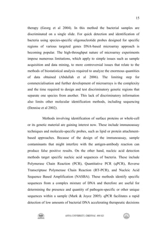 15
therapy (Georg et al 2004). In this method the bacterial samples are
discriminated on a single slide. For quick detection and identification of
bacteria using species-specific oligonucleotide probes designed for specific
regions of various targeted genes DNA-based microarray approach is
becoming popular. The high-throughput nature of microarray experiments
impose numerous limitations, which apply to simple issues such as sample
acquisition and data mining, to more controversial issues that relate to the
methods of biostatistical analysis required to analyze the enormous quantities
of data obtained (Abdullah et al 2006). The limiting step for
commercialisation and further development of microarrays is the complexity
and the time required to design and test discriminatory genetic regions that
separate one species from another. This lack of discriminatory information
also limits other molecular identification methods, including sequencing
(Dennise et al 2002).
Methods involving identification of surface proteins or whole-cell
or its genetic material are gaining interest now. These include immunoassay
techniques and molecule-specific probes, such as lipid or protein attachment-
based approaches. Because of the design of the immunoassay, sample
contaminants that might interfere with the antigen-antibody reaction can
produce false positive results. On the other hand, nucleic acid detection
methods target specific nucleic acid sequences of bacteria. These include
Polymerase Chain Reaction (PCR), Quantitative PCR (qPCR), Reverse
Transcriptase Polymerase Chain Reaction (RT-PCR), and Nucleic Acid
Sequence Based Amplification (NASBA). These methods identify specific
sequences from a complex mixture of DNA and therefore are useful for
determining the presence and quantity of pathogen-specific or other unique
sequences within a sample (Mark & Joyce 2005). qPCR facilitates a rapid
detection of low amounts of bacterial DNA accelerating therapeutic decisions
 
