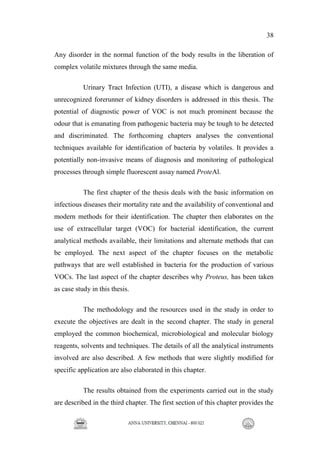 38
Any disorder in the normal function of the body results in the liberation of
complex volatile mixtures through the same media.
Urinary Tract Infection (UTI), a disease which is dangerous and
unrecognized forerunner of kidney disorders is addressed in this thesis. The
potential of diagnostic power of VOC is not much prominent because the
odour that is emanating from pathogenic bacteria may be tough to be detected
and discriminated. The forthcoming chapters analyses the conventional
techniques available for identification of bacteria by volatiles. It provides a
potentially non-invasive means of diagnosis and monitoring of pathological
processes through simple fluorescent assay named ProteAl.
The first chapter of the thesis deals with the basic information on
infectious diseases their mortality rate and the availability of conventional and
modern methods for their identification. The chapter then elaborates on the
use of extracellular target (VOC) for bacterial identification, the current
analytical methods available, their limitations and alternate methods that can
be employed. The next aspect of the chapter focuses on the metabolic
pathways that are well established in bacteria for the production of various
VOCs. The last aspect of the chapter describes why Proteus, has been taken
as case study in this thesis.
The methodology and the resources used in the study in order to
execute the objectives are dealt in the second chapter. The study in general
employed the common biochemical, microbiological and molecular biology
reagents, solvents and techniques. The details of all the analytical instruments
involved are also described. A few methods that were slightly modified for
specific application are also elaborated in this chapter.
The results obtained from the experiments carried out in the study
are described in the third chapter. The first section of this chapter provides the
 