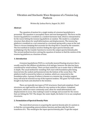 Vibration	and	Stochastic	Wave	Response	of	a	Tension	Leg	
Platform	
	
Written	By:	Joshua	Harris,	August	26,	2015	
	
Abstract	
	
The	equation	of	motion	for	a	single	tendon	of	a	tension	leg	platform	is	
presented.	The	equation	is	uncoupled,	linear	and	non-homogenous.	The	force	on	the	
tension	leg	platform	is	modeled	as	a	random	harmonic	load,	which	is	interpreted	to	
be	the	waves	hitting	the	tension	leg	platform	at	random.	The	model	is	a	compliant	
structure	that	allows	for	small	deformations	and	displacements.	The	tension	leg	
platform	is	modeled	as	a	rod	connected	to	a	torsional	spring	with	a	mass	at	the	end.		
There	is	viscous	damping	that	accounts	for	the	drag	that	is	caused	by	the	seawater.	
The	first	method	of	analysis	involves	finding	the	input	spectral	density	and	
multiplying	it	by	the	transfer	function	to	receive	the	output	spectral	density	plot.	
The	second	method	involves	solving	the	equation	of	motion	to	find	the	motion	of	the	
tension	leg	platform	as	a	function	of	time.		
	
1.	Introduction	
	
A	tension	leg	platform	(TLP)	is	a	vertically	moored	floating	structure	that	is	
usually	used	for	the	offshore	production	of	oil	and	gas,	however	the	idea	has	been	
considered	for	wind	turbines.	There	are	best	suited	for	use	in	water	that	is	1000	feet	
in	depth.	The	usual	method	for	installing	TLPs	start	with	foundation	piles	being	
lowered	into	the	seabed	and	hammered	into	the	bottom	of	the	ocean	floor.	The	
platform	itself	is	moored	by	tethers	or	tendons,	which	are	connected	to	the	
foundation	piles.	A	group	of	tethers	is	known	as	a	tension	leg.	A	tendon	support	
buoy	will	next	be	inserted	on	top	of	the	topmost	tendons.	The	giant	TLP	hull	is	then	
bought	in	by	boats	and	attached	to	the	tendons.		
	
There	are	typically	two	types	of	TLP	structures:	fixed	and	compliant.	Fixed	
structures	are	rigid	and	do	not	allow	for	any	motion	in	the	tethers.	Compliant	
structures,	which	are	more	commonly	used,	allow	for	small	deformations	and	
displacements	to	occur,	thus	making	it	easier	to	design	and	account	for	the	waves	
that	are	hitting	the	TLP.	The	deeper	the	water	depth,	the	better	it	is	to	use	compliant	
structures.		
	
2.	Formulation	of	Spectral	Density	Plots	
	
	 The	most	direct	process	in	acquiring	the	spectral	density	plot	of	a	system	is	
to	find	the	corresponding	autocorrelation	function	and	then	take	the	Fourier	
transform	of	it.		This	would	give	the	input	spectral	density	plot.	To	get	the	output	
 