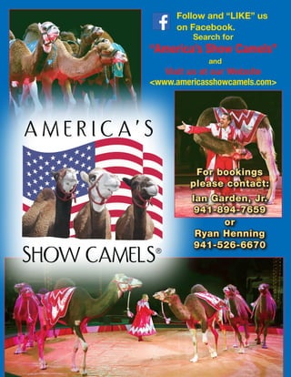 2 The White Tops
Follow and “LIKE” us
on Facebook.
Search for
“America’s Show Camels”
and
Visit us at our Website
<www.americasshowcamels.com>
For bookings
please contact:
Ian Garden, Jr.
941-894-7659
or
Ryan Henning
941-526-6670
 