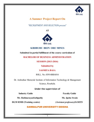 1
A Summer Project Report On
“RECRUITMENT AND SELECTION process”
AT
KIRIBURU IRON ORE MINES
Submitted in partial fulfillment of the course curriculum of
BACHELOR OF BUSINESS ADMINISTRATION
SESSION (2013-2016)
Submitted by
SASMITA BASA
R0LL. No.-03914BBA016
Dr. Ambedkar Memorial Institute of Information Technology & Management
Science, Rourkela.
Under the supervision of
Industry Guide Faculty Guide
Mr. RabinarayanSathpathy Ms. Ipsita Swain
DGM RMD (Training centre) (Assistant professor),DAMITS
SAMBALPUR UNIVERSITY ODISHA
 