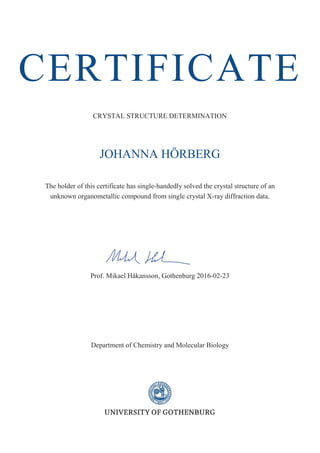 CERTIFICATE
CRYSTAL STRUCTURE DETERMINATION
JOHANNA HÖRBERG
The holder of this certificate has single-handedly solved the crystal structure of an
unknown organometallic compound from single crystal X-ray diffraction data.
Prof. Mikael Håkansson, Gothenburg 2016-02-23
Department of Chemistry and Molecular Biology
 