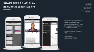 48
The mobile app works like an
eBook full of videos and
content of Shakespeare’s most
famous plays: Hamlet, Romeo
& Juliet and Macbeth.
Users can also use the app on
offline mode.
Technologies:
iOS, Android, HTML5
SHAKESPEARE AT PLAY
DRAMATICS LEARNING APP
SERVICES
UX Design
UI Design
Development
Native iOS <
Native Android <
Backend <
 