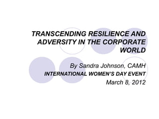 TRANSCENDING RESILIENCE AND
ADVERSITY IN THE CORPORATE
WORLD
By Sandra Johnson, CAMH
INTERNATIONAL WOMEN’S DAY EVENT
March 8, 2012
 