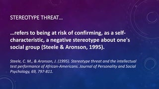 STEREOTYPE THREAT…
…refers to being at risk of confirming, as a self-
characteristic, a negative stereotype about one's
social group (Steele & Aronson, 1995).
Steele, C. M., & Aronson, J. (1995). Stereotype threat and the intellectual
test performance of African-Americans. Journal of Personality and Social
Psychology, 69, 797-811.
 
