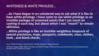 WHITENESS & WHITE PRIVILEGE…
…So I have begun in an untutored way to ask what it is like to
have white privilege. I have come to see white privilege as an
invisible package of unearned assets that I can count on
cashing in each day, but about which I was "meant" to remain
oblivious.
…White privilege is like an invisible weightless knapsack of
special provisions, maps, passports, codebooks, visas, clothes,
tools , and blank checks.
Essay “White Privilege: Unpacking the Invisible Knapsack” Peggy McIntosh
McIntosh, Peggy (1988) "White Privilege and Male Privilege: A Personal Account of Coming To See Correspondences
through Work in Women's Studies"
 