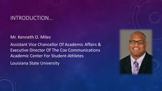 INTRODUCTION…
Mr. Kenneth O. Miles
Assistant Vice Chancellor Of Academic Affairs &
Executive Director Of The Cox Communications
Academic Center For Student-Athletes
Louisiana State University
 