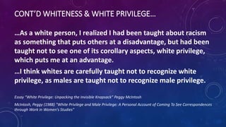 CONT’D WHITENESS & WHITE PRIVILEGE…
…As a white person, I realized I had been taught about racism
as something that puts others at a disadvantage, but had been
taught not to see one of its corollary aspects, white privilege,
which puts me at an advantage.
…I think whites are carefully taught not to recognize white
privilege, as males are taught not to recognize male privilege.
Essay “White Privilege: Unpacking the Invisible Knapsack” Peggy McIntosh
McIntosh, Peggy (1988) "White Privilege and Male Privilege: A Personal Account of Coming To See Correspondences
through Work in Women's Studies"
 