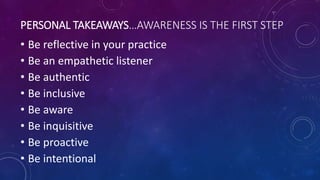 PERSONAL TAKEAWAYS…AWARENESS IS THE FIRST STEP
• Be reflective in your practice
• Be an empathetic listener
• Be authentic
• Be inclusive
• Be aware
• Be inquisitive
• Be proactive
• Be intentional
 