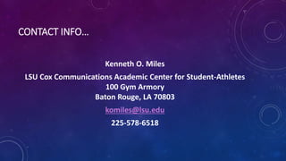 CONTACT INFO…
Kenneth O. Miles
LSU Cox Communications Academic Center for Student-Athletes
100 Gym Armory
Baton Rouge, LA 70803
komiles@lsu.edu
225-578-6518
 