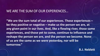 WE ARE THE SUM OF OUR EXPERIENCES…
“We are the sum total of our experiences. Those experiences –
be they positive or negative – make us the person we are, at
any given point in our lives. And, like a flowing river, those same
experiences, and those yet to come, continue to influence and
reshape the person we are, and the person we become. None
of us are the same as we were yesterday, nor will be
tomorrow.”
B.J. Neblett
 