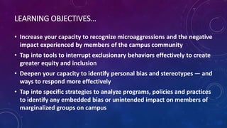 LEARNING OBJECTIVES…
• Increase your capacity to recognize microaggressions and the negative
impact experienced by members of the campus community
• Tap into tools to interrupt exclusionary behaviors effectively to create
greater equity and inclusion
• Deepen your capacity to identify personal bias and stereotypes — and
ways to respond more effectively
• Tap into specific strategies to analyze programs, policies and practices
to identify any embedded bias or unintended impact on members of
marginalized groups on campus
 
