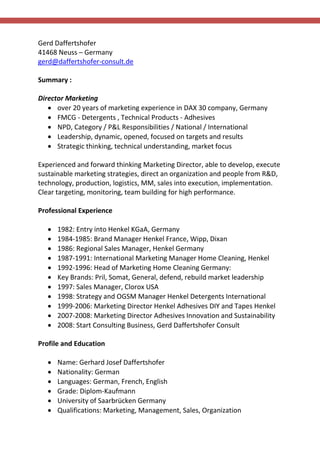 Gerd Daffertshofer
41468 Neuss – Germany
gerd@daffertshofer-consult.de
Summary :
Director Marketing
 over 20 years of marketing experience in DAX 30 company, Germany
 FMCG - Detergents , Technical Products - Adhesives
 NPD, Category / P&L Responsibilities / National / International
 Leadership, dynamic, opened, focused on targets and results
 Strategic thinking, technical understanding, market focus
Experienced and forward thinking Marketing Director, able to develop, execute
sustainable marketing strategies, direct an organization and people from R&D,
technology, production, logistics, MM, sales into execution, implementation.
Clear targeting, monitoring, team building for high performance.
Professional Experience
 1982: Entry into Henkel KGaA, Germany
 1984-1985: Brand Manager Henkel France, Wipp, Dixan
 1986: Regional Sales Manager, Henkel Germany
 1987-1991: International Marketing Manager Home Cleaning, Henkel
 1992-1996: Head of Marketing Home Cleaning Germany:
 Key Brands: Pril, Somat, General, defend, rebuild market leadership
 1997: Sales Manager, Clorox USA
 1998: Strategy and OGSM Manager Henkel Detergents International
 1999-2006: Marketing Director Henkel Adhesives DIY and Tapes Henkel
 2007-2008: Marketing Director Adhesives Innovation and Sustainability
 2008: Start Consulting Business, Gerd Daffertshofer Consult
Profile and Education
 Name: Gerhard Josef Daffertshofer
 Nationality: German
 Languages: German, French, English
 Grade: Diplom-Kaufmann
 University of Saarbrücken Germany
 Qualifications: Marketing, Management, Sales, Organization
 