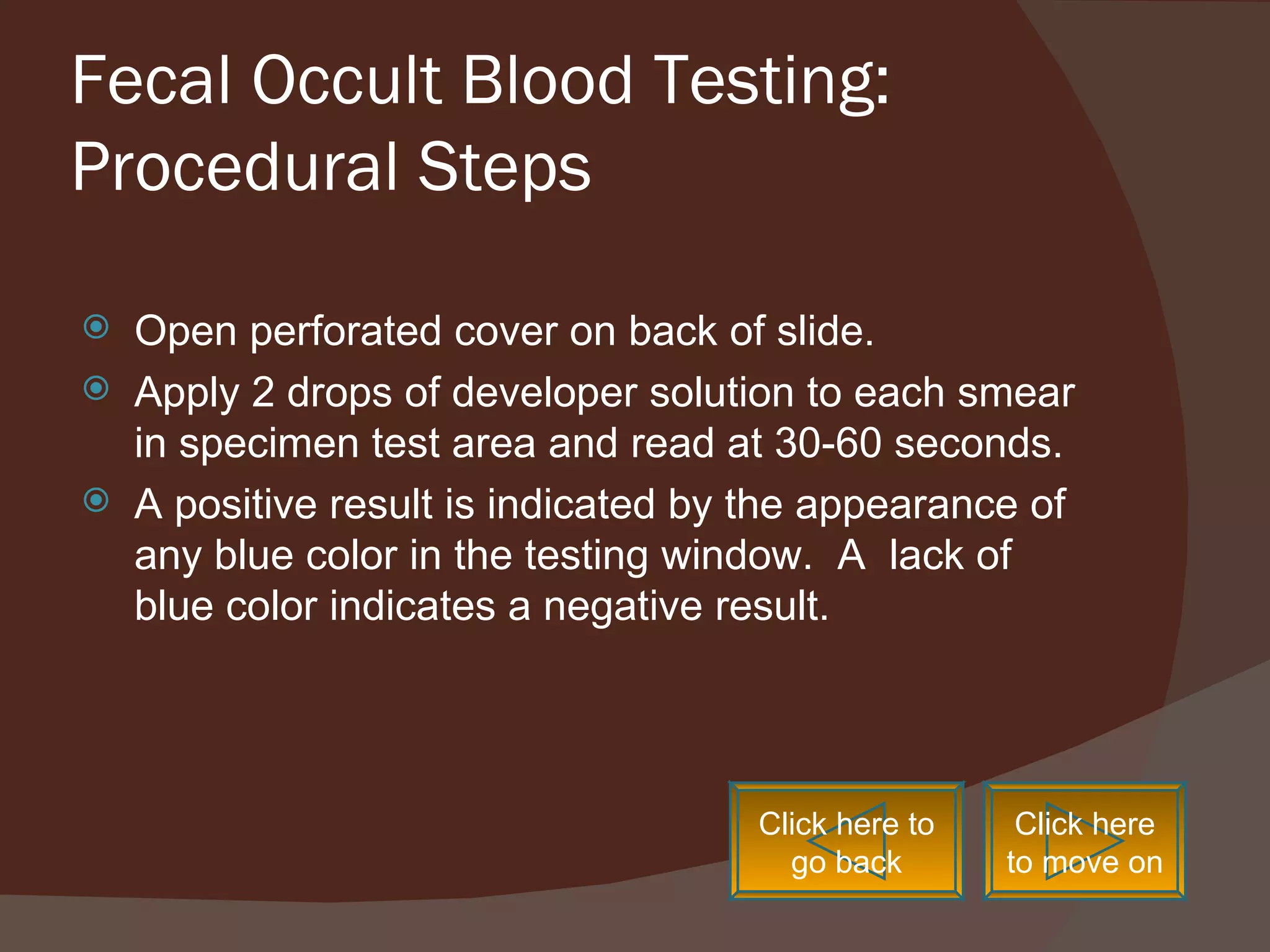 Fecal Occult Blood Testing: Procedural Steps Open perforated cover on back of slide. Apply 2 drops of developer solution to each smear in specimen test area and read at 30-60 seconds. A positive result is indicated by the appearance of any blue color in the testing window.  A  lack of blue color indicates a negative result. Click here to go back Click here to move on 