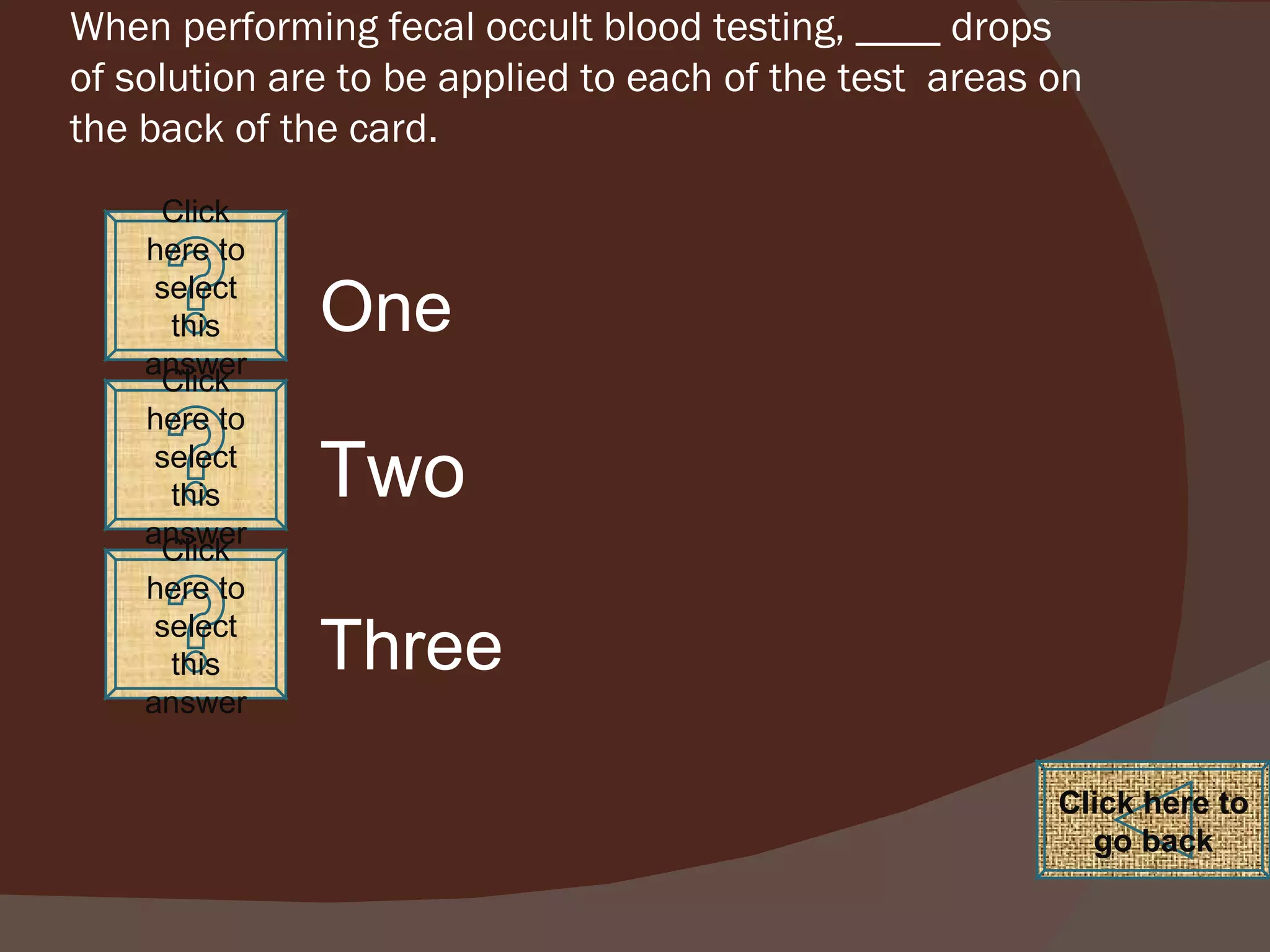 When performing fecal occult blood testing, ____ drops of solution are to be applied to each of the test  areas on the back of the card. Click here to select this answer Click here to select this answer Click here to select this answer Click here to go back One Two Three 