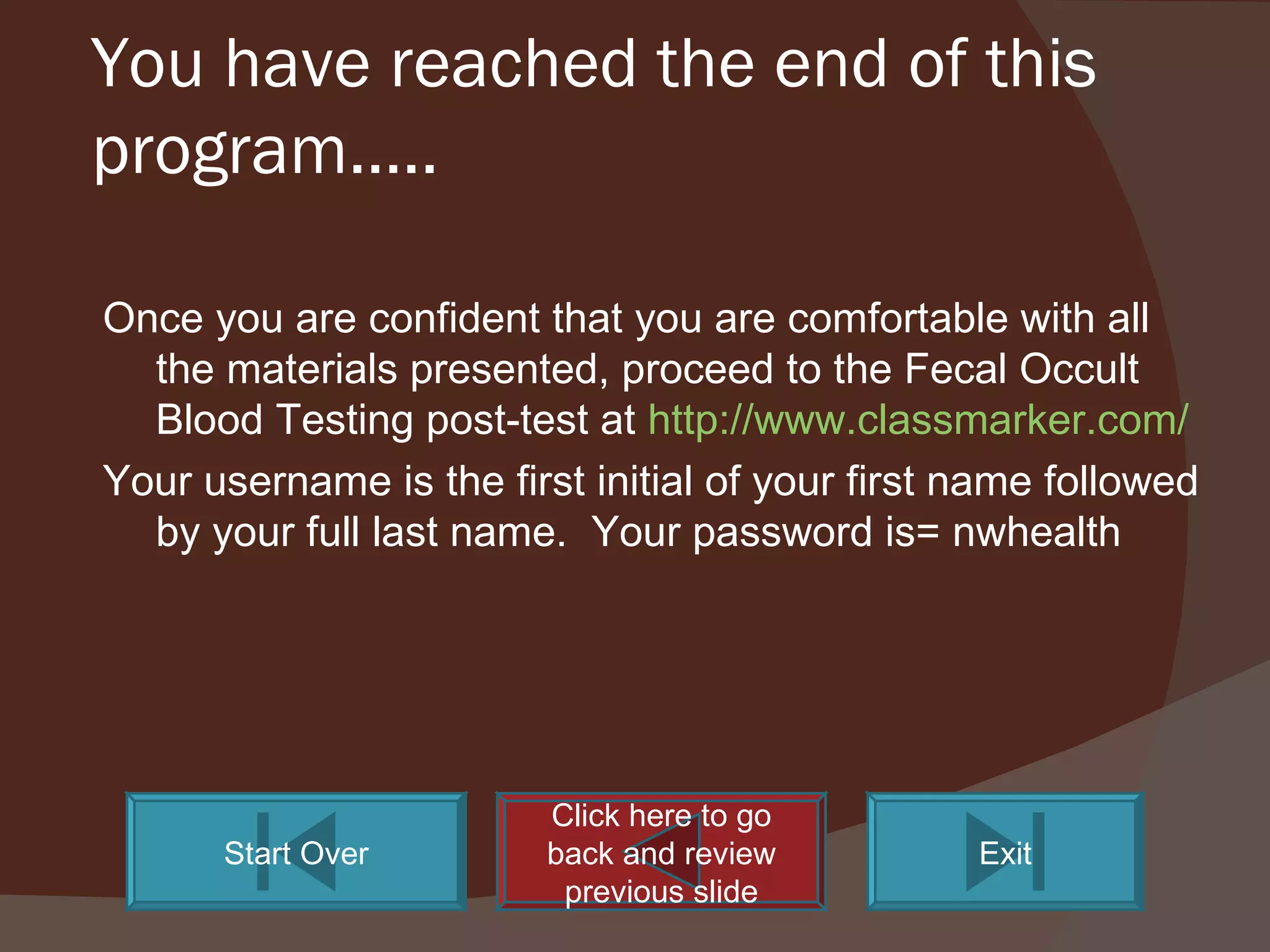 You have reached the end of this program….. Once you are confident that you are comfortable with all the materials presented, proceed to the Fecal Occult Blood Testing post-test at  http://www.classmarker.com/ Your username is the first initial of your first name followed by your full last name.  Your password is= nwhealth Click here to go back and review previous slide Start Over Exit 