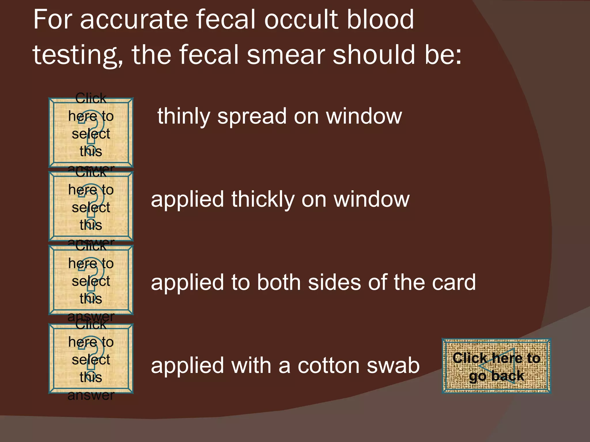 For accurate fecal occult blood testing, the fecal smear should be: thinly spread on window applied thickly on window applied to both sides of the card applied with a cotton swab Click here to go back Click here to select this answer Click here to select this answer Click here to select this answer Click here to select this answer 