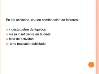 En los ancianos, es una combinación de factores:

 ingesta pobre de líquidos
 masa insuficiente en la dieta

 falta de actividad

 tono muscular debilitado.
 