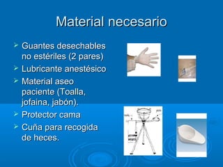 Material necesario
   Guantes desechables
    no estériles (2 pares)
   Lubricante anestésico
   Material aseo
    paciente (Toalla,
    jofaina, jabón).
   Protector cama
   Cuña para recogida
    de heces.
 
