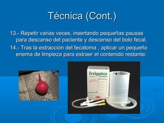 Técnica (Cont.)
13.- Repetir varias veces, insertando pequeñas pausas
  para descanso del paciente y descenso del bolo fecal.
14.- Tras la extracción del fecaloma , aplicar un pequeño
  enema de limpieza para extraer el contenido restante.
 