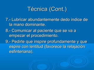 Técnica (Cont.)
7.- Lubricar abundantemente dedo indice de
  la mano dominante.
8.- Comunicar al paciente que se va a
  empezar el procedimiento.
9.- Pedirle que inspire profundamente y que
  espire con lentitud (favorece la relajación
  esfinteriana).
 