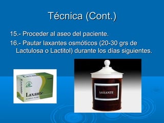 Técnica (Cont.)
15.- Proceder al aseo del paciente.
16.- Pautar laxantes osmóticos (20-30 grs de
  Lactulosa o Lactitol) durante los días siguientes.
 