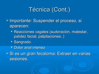 Técnica (Cont.)
 Importante: Suspender el proceso, si
 aparecen:
     Reacciones vagales (sudoración, malestar,
      palidez facial, palpitaciones..)
     Sangrado.
  
      Dolor anal intenso
 Si es un gran fecaloma: Extraer en varias
 sesiones.
 
