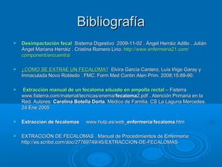 Bibliografía
   Desimpactación fecal Sistema Digestivo 2009-11-02 . Ángel Herráiz Adillo . Julián
    Ángel Mariana Herráiz . Cristina Romero Lirio. http://www.enfermeria21.com/
    component/encuentra/

   ¿CÓMO SE EXTRAE UN FECALOMA? Elvira García Cantero, Luís Iñigo Garay y
    Inmaculada Novo Robledo . FMC. Form Med Contin Aten Prim. 2008;15:89-90.

   Extracción manual de un fecaloma situado en ampolla rectal – Fisterra
    www.fisterra.com/material/tecnicas/enema/fecaloma2.pdf . Atención Primaria en la
    Red. Autores: Carolina Botella Dorta. Médico de Familia. CS La Laguna Mercedes.
    24 Ene 2005

   Extraccion de fecalomas     www.hulp.es/web_enfermeria/fecaloma.htm

   EXTRACCIÓN DE FECALOMAS . Manual de Procedimientos de Enfermeria
    http://es.scribd.com/doc/27769749/45/EXTRACCION-DE-FECALOMAS
 