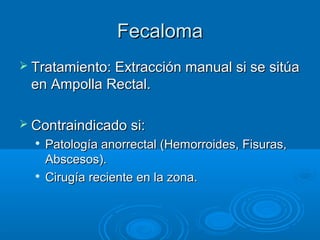 Fecaloma
 Tratamiento: Extracción manual si se sitúa
 en Ampolla Rectal.

 Contraindicado si:
     Patología anorrectal (Hemorroides, Fisuras,
      Abscesos).
     Cirugía reciente en la zona.
 