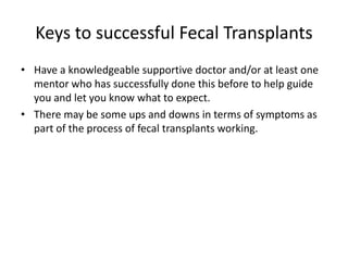 Keys to successful Fecal Transplants
• Have a knowledgeable supportive doctor and/or at least one
mentor who has successfully done this before to help guide
you and let you know what to expect.
• There may be some ups and downs in terms of symptoms as
part of the process of fecal transplants working.
 