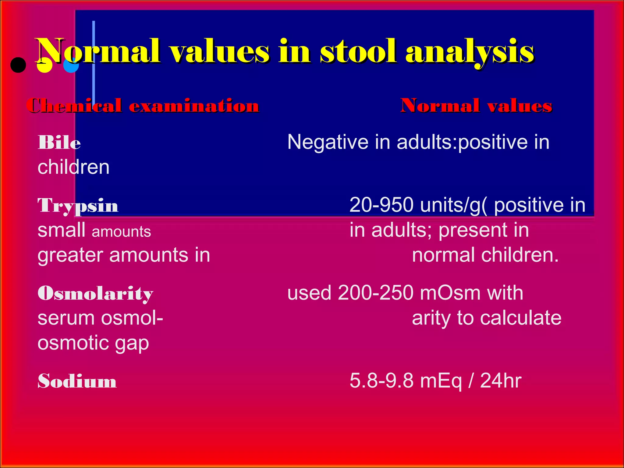 Normal values in stool analysis
Chemical examination               Normal values
Bile                   Negative in adults:positive in
children
Trypsin                       20-950 units/g( positive in
small amounts                 in adults; present in
greater amounts in                   normal children.
Osmolarity             used 200-250 mOsm with
serum osmol-                       arity to calculate
osmotic gap
Sodium                        5.8-9.8 mEq / 24hr
 
