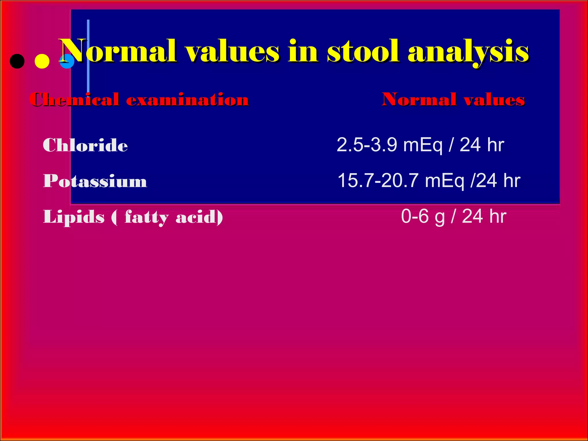 Normal values in stool analysis
Chemical examination         Normal values

 Chloride               2.5-3.9 mEq / 24 hr
 Potassium              15.7-20.7 mEq /24 hr
 Lipids ( fatty acid)          0-6 g / 24 hr
 