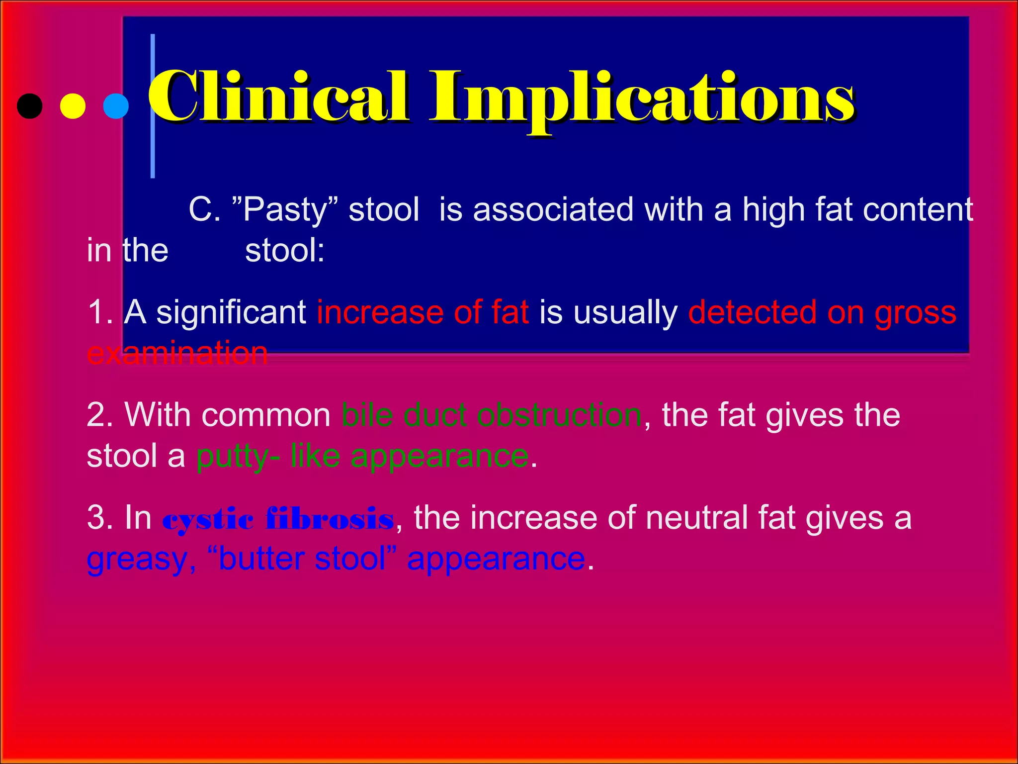 Clinical Implications
       C. ”Pasty” stool is associated with a high fat content
in the     stool:
1. A significant increase of fat is usually detected on gross
examination
2. With common bile duct obstruction, the fat gives the
stool a putty- like appearance.
3. In cystic fibrosis, the increase of neutral fat gives a
greasy, “butter stool” appearance.
 