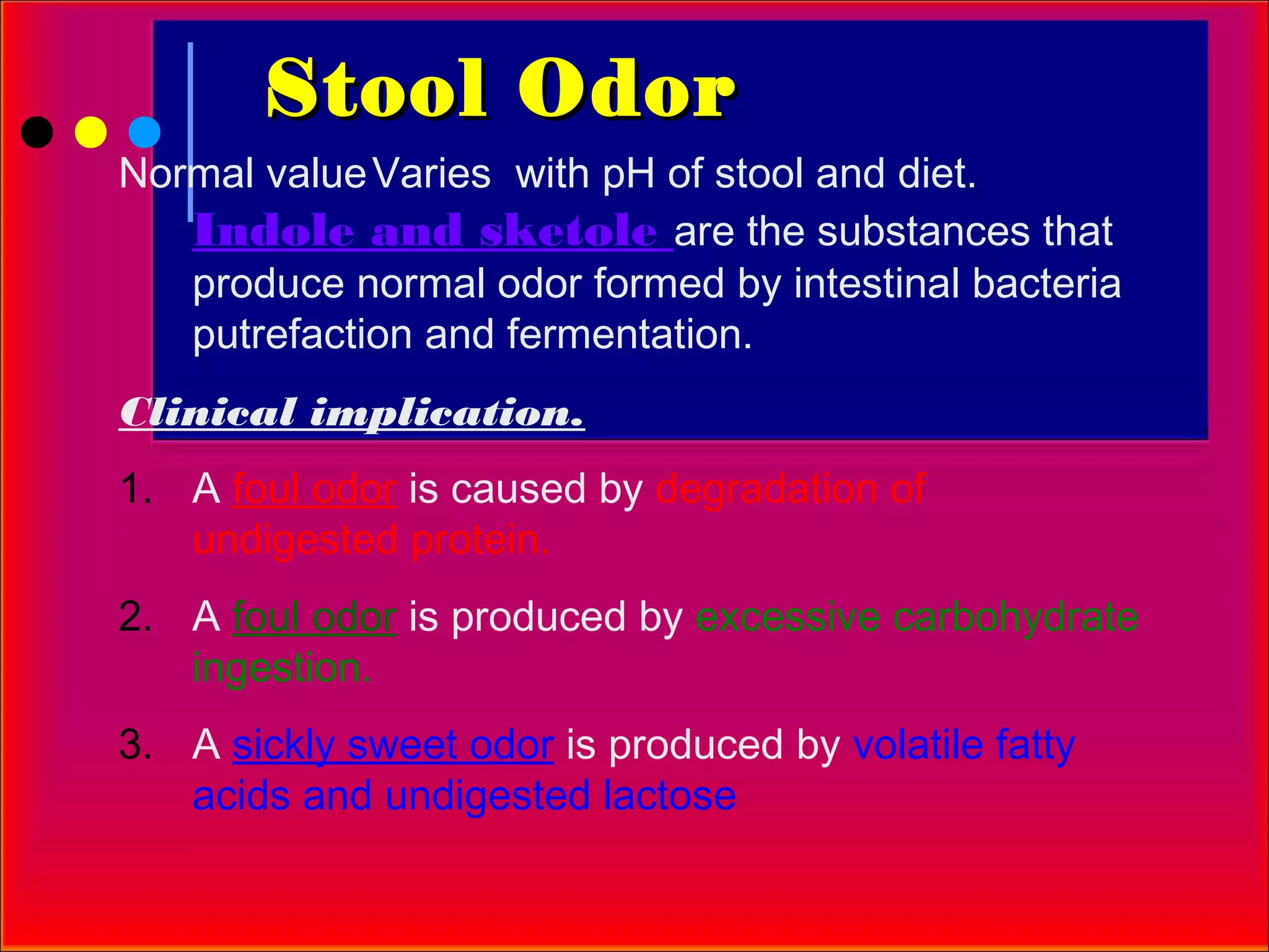 Stool Odor
Normal value Varies with pH of stool and diet.
   Indole and sketole are the substances that
   produce normal odor formed by intestinal bacteria
   putrefaction and fermentation.
Clinical implication.
1. A foul odor is caused by degradation of
   undigested protein.
2. A foul odor is produced by excessive carbohydrate
   ingestion.
3. A sickly sweet odor is produced by volatile fatty
   acids and undigested lactose
 
