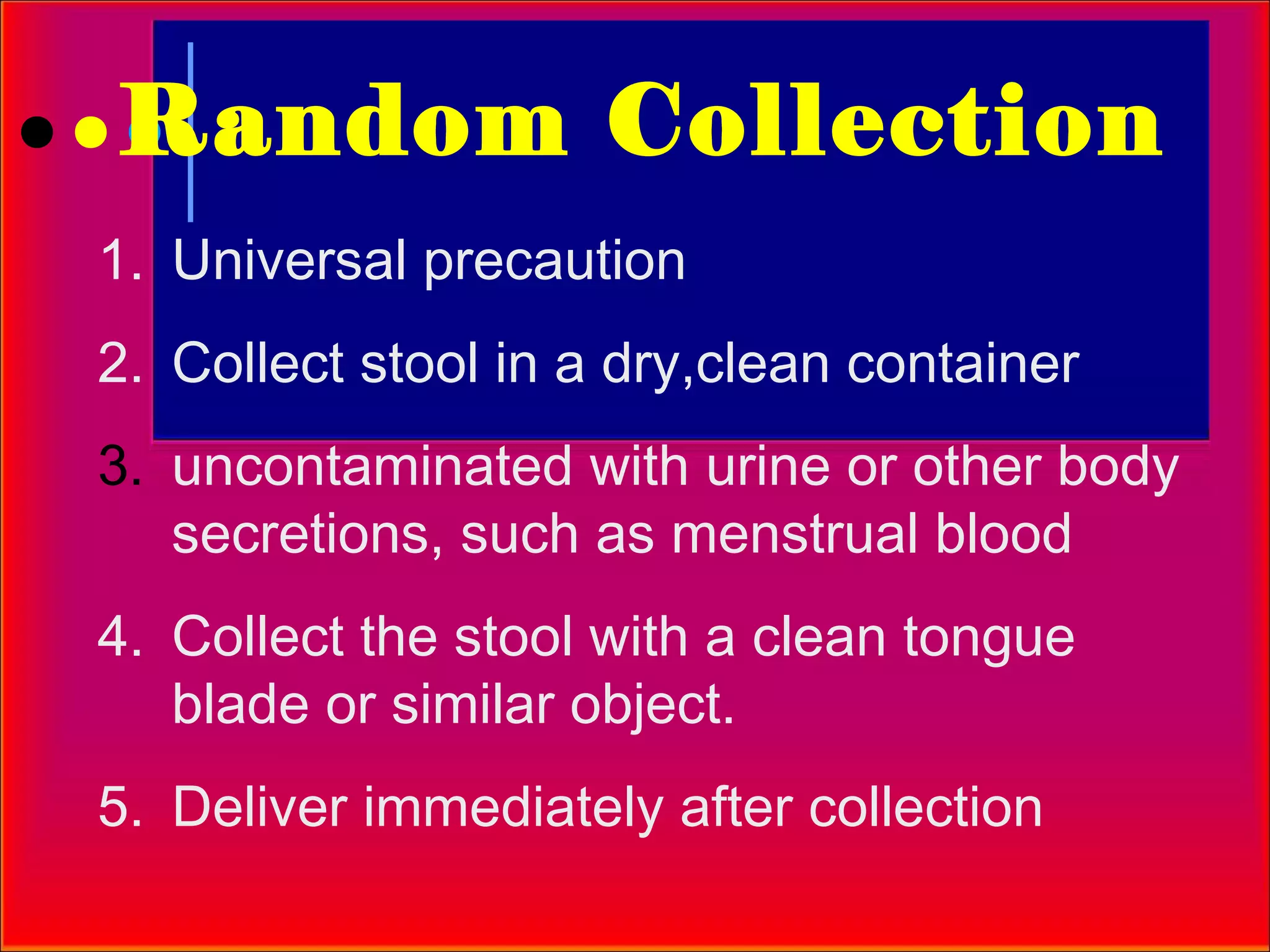 Random Collection
1. Universal precaution
2. Collect stool in a dry,clean container
3. uncontaminated with urine or other body
   secretions, such as menstrual blood
4. Collect the stool with a clean tongue
   blade or similar object.
5. Deliver immediately after collection
 