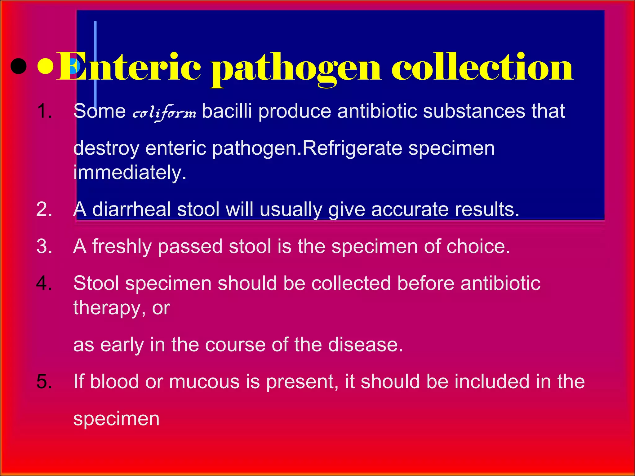 Enteric pathogen collection
1. Some coliform bacilli produce antibiotic substances that
    destroy enteric pathogen.Refrigerate specimen
    immediately.
2. A diarrheal stool will usually give accurate results.
3. A freshly passed stool is the specimen of choice.
4. Stool specimen should be collected before antibiotic
   therapy, or
    as early in the course of the disease.
5. If blood or mucous is present, it should be included in the
    specimen
 