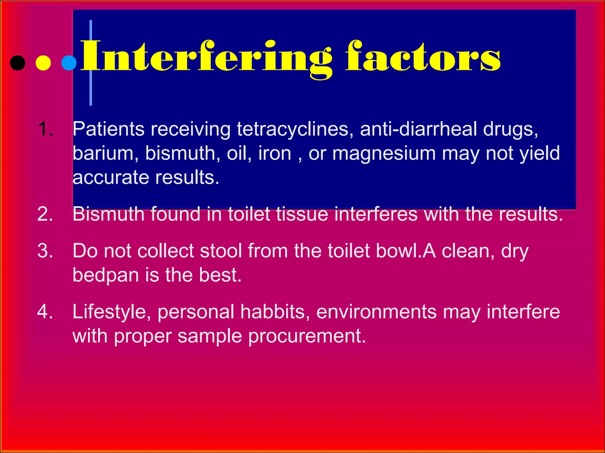 Interfering factors
1. Patients receiving tetracyclines, anti-diarrheal drugs,
   barium, bismuth, oil, iron , or magnesium may not yield
   accurate results.
2. Bismuth found in toilet tissue interferes with the results.
3. Do not collect stool from the toilet bowl.A clean, dry
   bedpan is the best.
4. Lifestyle, personal habbits, environments may interfere
   with proper sample procurement.
 