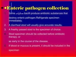 Enteric pathogen collection
1. Some coliform bacilli produce antibiotic substances that
    destroy enteric pathogen.Refrigerate specimen
    immediately.
2. A diarrheal stool will usually give accurate results.
3. A freshly passed stool is the specimen of choice.
4. Stool specimen should be collected before antibiotic
   therapy, or
    as early in the course of the disease.
5. If blood or mucous is present, it should be included in the
    specimen
 