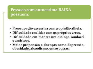 Pessoas com autoestima BAIXA
possuem:


• Preocupação excessiva com a opinião alheia.
• Dificuldade em lidar com os próprios erros.
• Dificuldade em manter um diálogo saudável
  e amistoso.
• Maior propensão a doenças como depressão,
  obesidade, alcoolismo, entre outras.
 