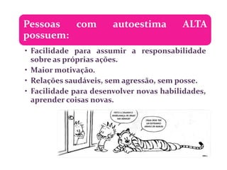 Pessoas  com           autoestima        ALTA
possuem:
• Facilidade para assumir a responsabilidade
  sobre as próprias ações.
• Maior motivação.
• Relações saudáveis, sem agressão, sem posse.
• Facilidade para desenvolver novas habilidades,
  aprender coisas novas.
 