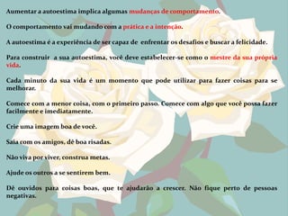 Aumentar a autoestima implica algumas mudanças de comportamento.

O comportamento vai mudando com a prática e a intenção.

A autoestima é a experiência de ser capaz de enfrentar os desafios e buscar a felicidade.

Para construir a sua autoestima, você deve estabelecer-se como o mestre da sua própria
vida.

Cada minuto da sua vida é um momento que pode utilizar para fazer coisas para se
melhorar.

Comece com a menor coisa, com o primeiro passo. Comece com algo que você possa fazer
facilmente e imediatamente.

Crie uma imagem boa de você.

Saia com os amigos, dê boa risadas.

Não viva por viver, construa metas.

Ajude os outros a se sentirem bem.

Dê ouvidos para coisas boas, que te ajudarão a crescer. Não fique perto de pessoas
negativas.
 