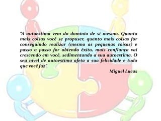 “A autoestima vem do domínio de si mesmo. Quanto
mais coisas você se propuser, quanto mais coisas for
conseguindo realizar (mesmo as pequenas coisas) e
passo a passo for obtendo êxito, mais confiança vai
crescendo em você, sedimentando a sua autoestima. O
seu nível de autoestima afeta a sua felicidade e tudo
que você faz”.
                                         Miguel Lucas
 